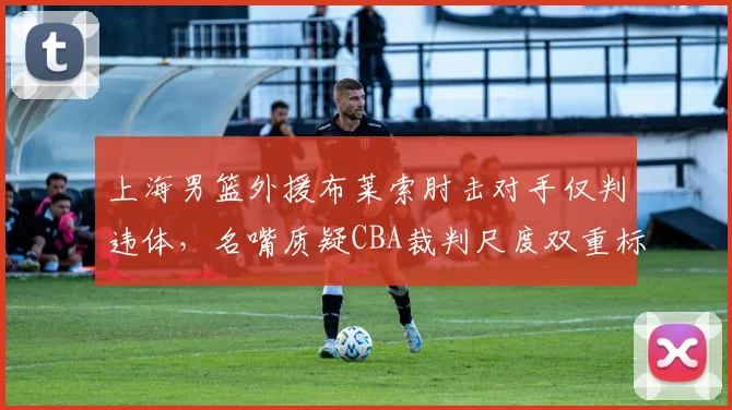 上海男篮外援布莱索肘击对手仅判违体,名嘴质疑CBA裁判尺度双重标准