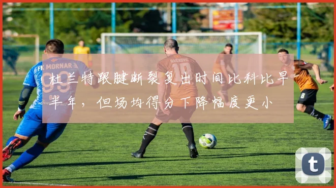 杜兰特跟腱断裂复出时间比科比早半年,但场均得分下降幅度更小