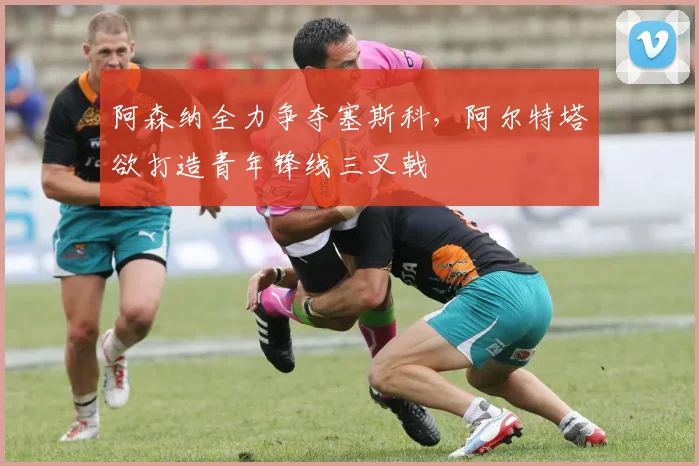 阿森纳全力争夺塞斯科,阿尔特塔欲打造青年锋线三叉戟