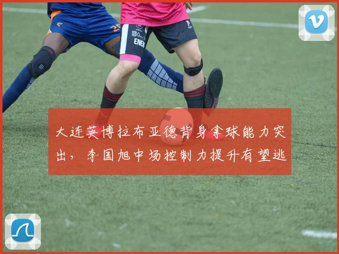 大连英博拉布亚德背身拿球能力突出,李国旭中场控制力提升有望逃离降级区