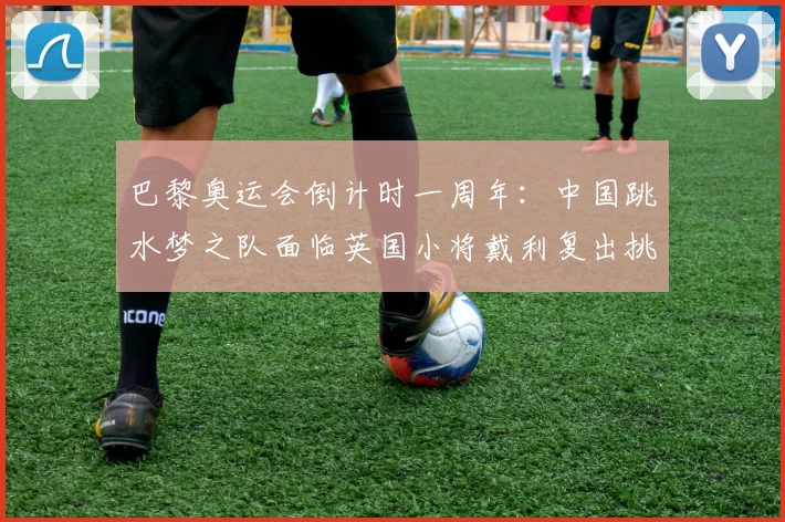巴黎奥运会倒计时一周年:中国跳水梦之队面临英国小将戴利复出挑战