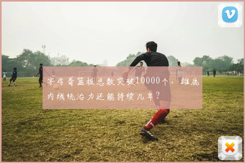 字母哥篮板总数突破10000个,雄鹿内线统治力还能持续几年?