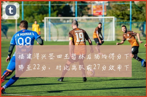 福建浔兴签回王哲林后场均得分下降至22分,对比离队前27分效率下滑